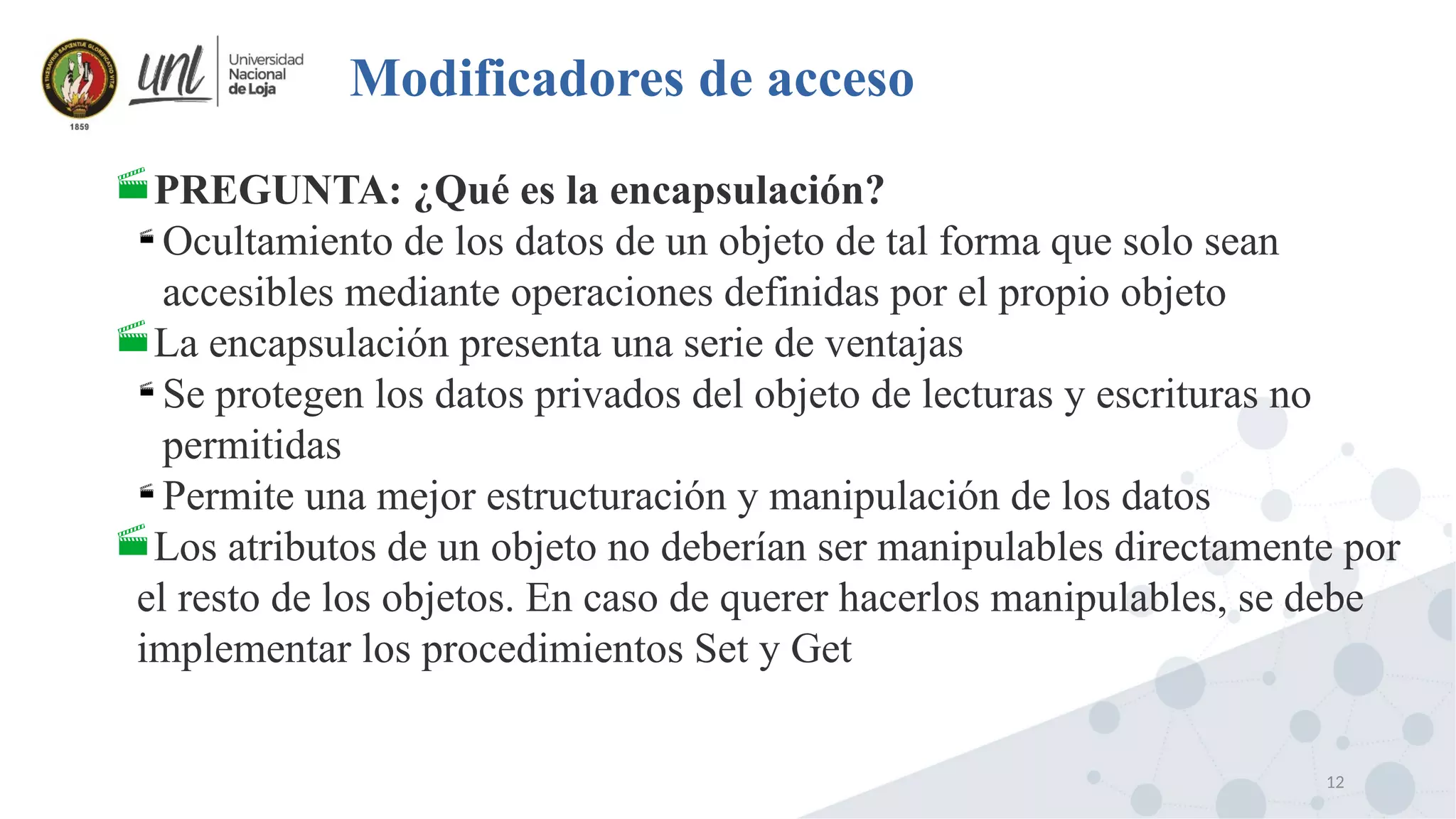12
Modificadores de acceso
PREGUNTA: ¿Qué es la encapsulación?

Ocultamiento de los datos de un objeto de tal forma que solo sean
accesibles mediante operaciones definidas por el propio objeto
La encapsulación presenta una serie de ventajas

Se protegen los datos privados del objeto de lecturas y escrituras no
permitidas

Permite una mejor estructuración y manipulación de los datos
Los atributos de un objeto no deberían ser manipulables directamente por
el resto de los objetos. En caso de querer hacerlos manipulables, se debe
implementar los procedimientos Set y Get
 