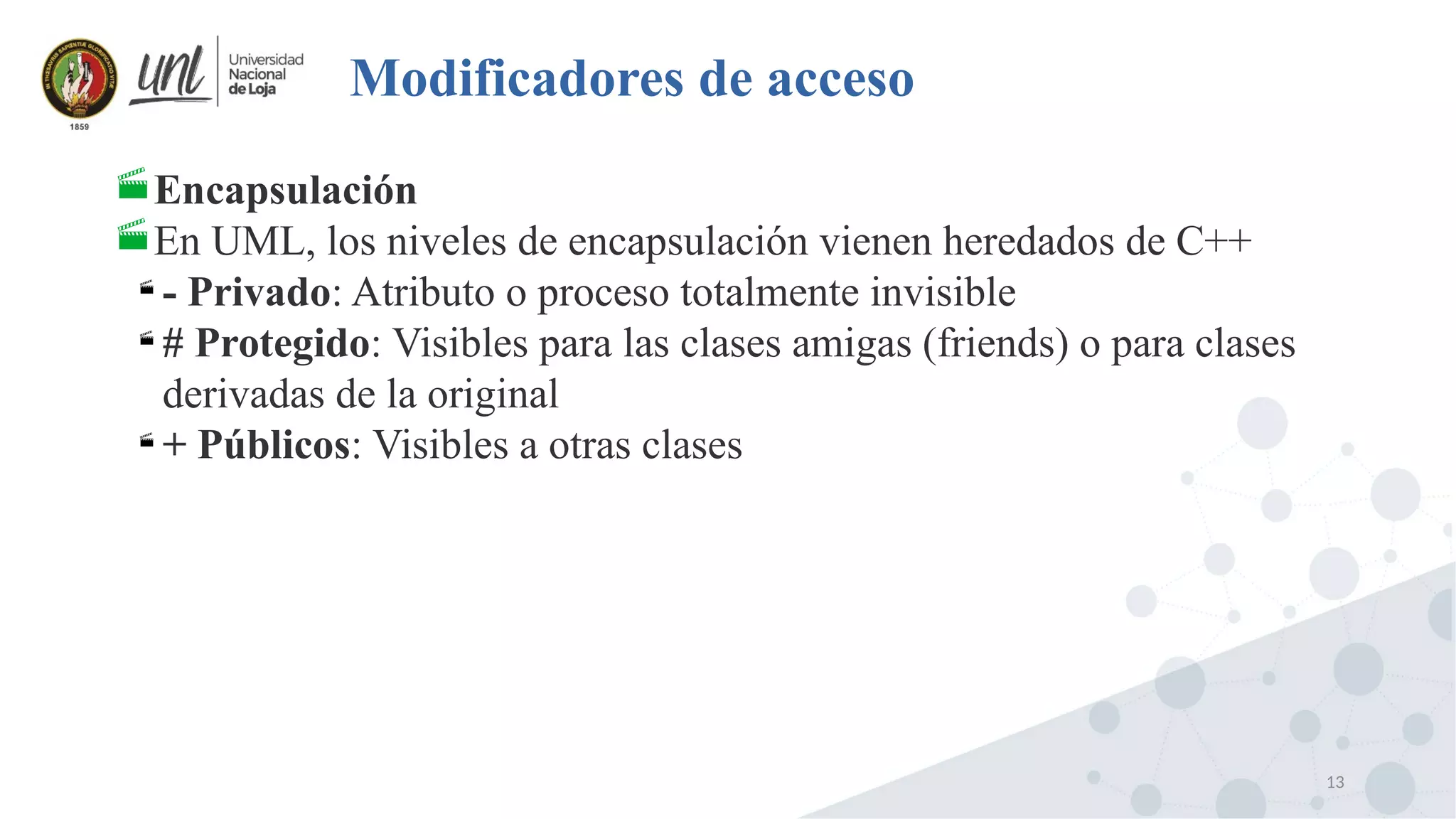 13
Modificadores de acceso
Encapsulación
En UML, los niveles de encapsulación vienen heredados de C++

- Privado: Atributo o proceso totalmente invisible

# Protegido: Visibles para las clases amigas (friends) o para clases
derivadas de la original

+ Públicos: Visibles a otras clases
 
