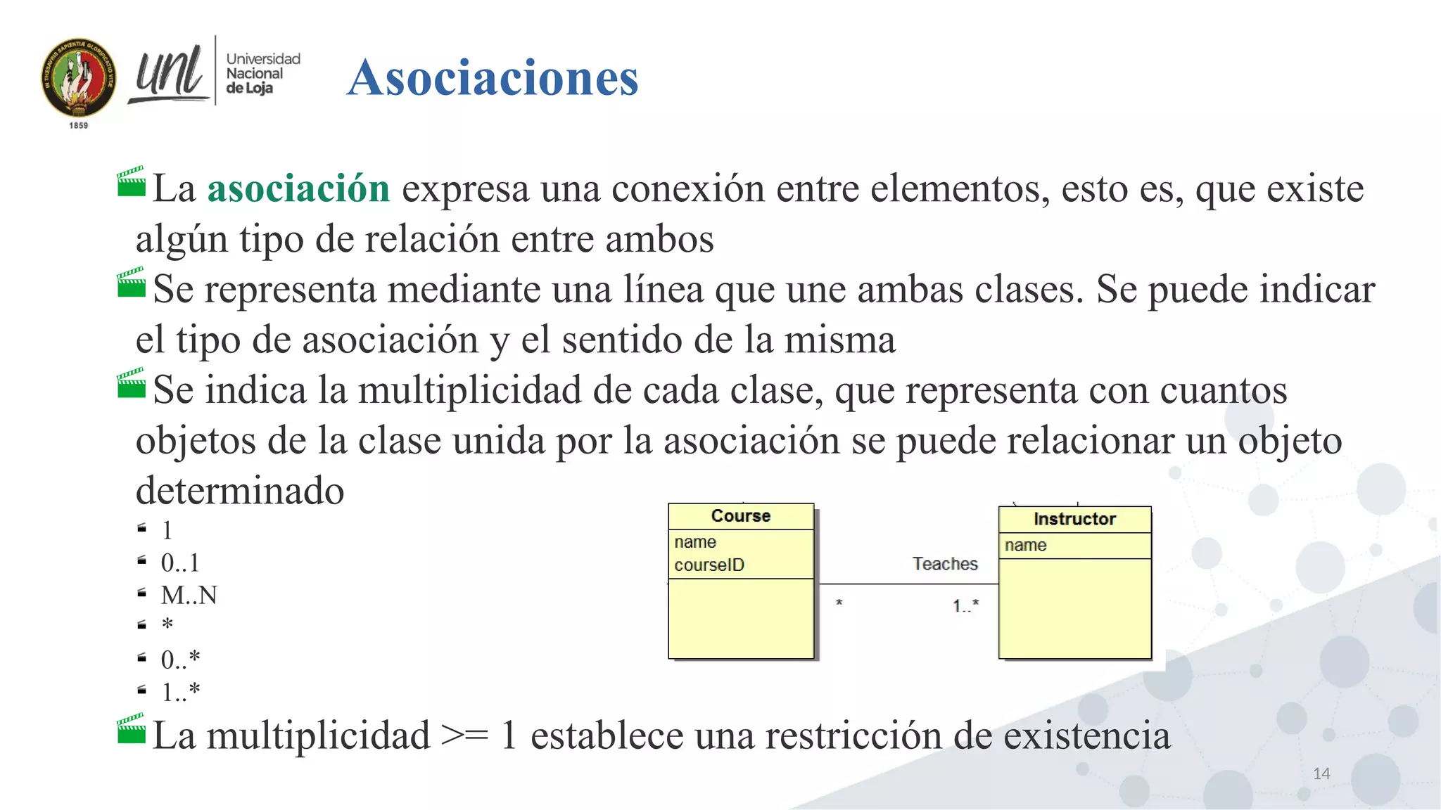 14
Asociaciones
La asociación expresa una conexión entre elementos, esto es, que existe
algún tipo de relación entre ambos
Se representa mediante una línea que une ambas clases. Se puede indicar
el tipo de asociación y el sentido de la misma
Se indica la multiplicidad de cada clase, que representa con cuantos
objetos de la clase unida por la asociación se puede relacionar un objeto
determinado

1

0..1

M..N

*

0..*

1..*
La multiplicidad >= 1 establece una restricción de existencia
 