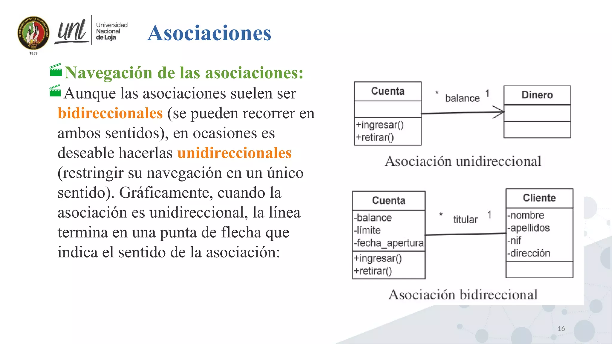 16
Asociaciones
Navegación de las asociaciones:
Aunque las asociaciones suelen ser
bidireccionales (se pueden recorrer en
ambos sentidos), en ocasiones es
deseable hacerlas unidireccionales
(restringir su navegación en un único
sentido). Gráficamente, cuando la
asociación es unidireccional, la línea
termina en una punta de flecha que
indica el sentido de la asociación:
 