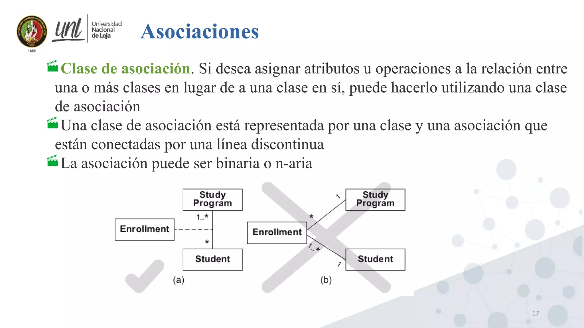 17
Asociaciones
Clase de asociación. Si desea asignar atributos u operaciones a la relación entre
una o más clases en lugar de a una clase en sí, puede hacerlo utilizando una clase
de asociación
Una clase de asociación está representada por una clase y una asociación que
están conectadas por una línea discontinua
La asociación puede ser binaria o n-aria
 