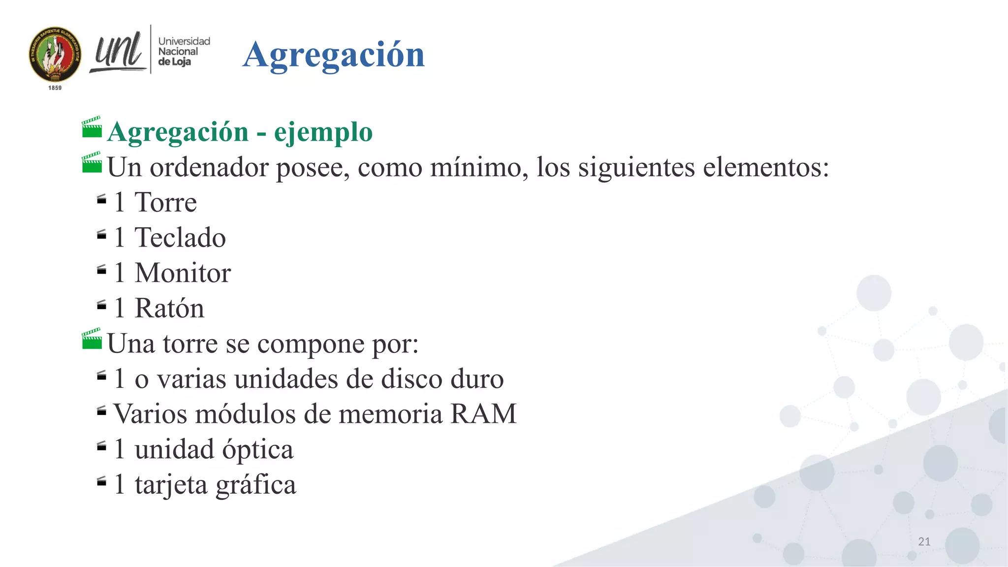 21
Agregación
Agregación - ejemplo
Un ordenador posee, como mínimo, los siguientes elementos:

1 Torre

1 Teclado

1 Monitor

1 Ratón
Una torre se compone por:

1 o varias unidades de disco duro

Varios módulos de memoria RAM

1 unidad óptica

1 tarjeta gráfica
 
