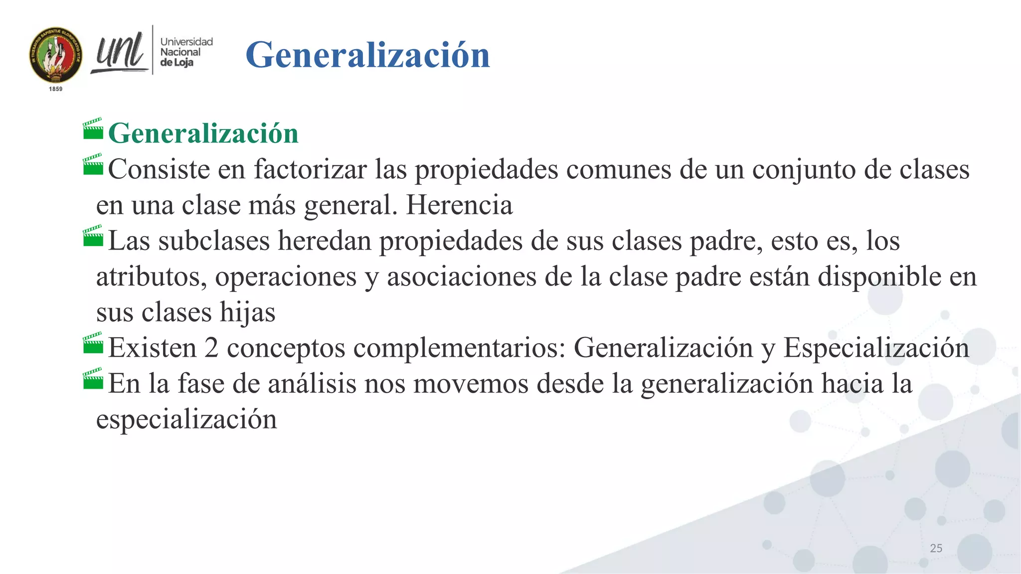 25
Generalización
Generalización
Consiste en factorizar las propiedades comunes de un conjunto de clases
en una clase más general. Herencia
Las subclases heredan propiedades de sus clases padre, esto es, los
atributos, operaciones y asociaciones de la clase padre están disponible en
sus clases hijas
Existen 2 conceptos complementarios: Generalización y Especialización
En la fase de análisis nos movemos desde la generalización hacia la
especialización
 