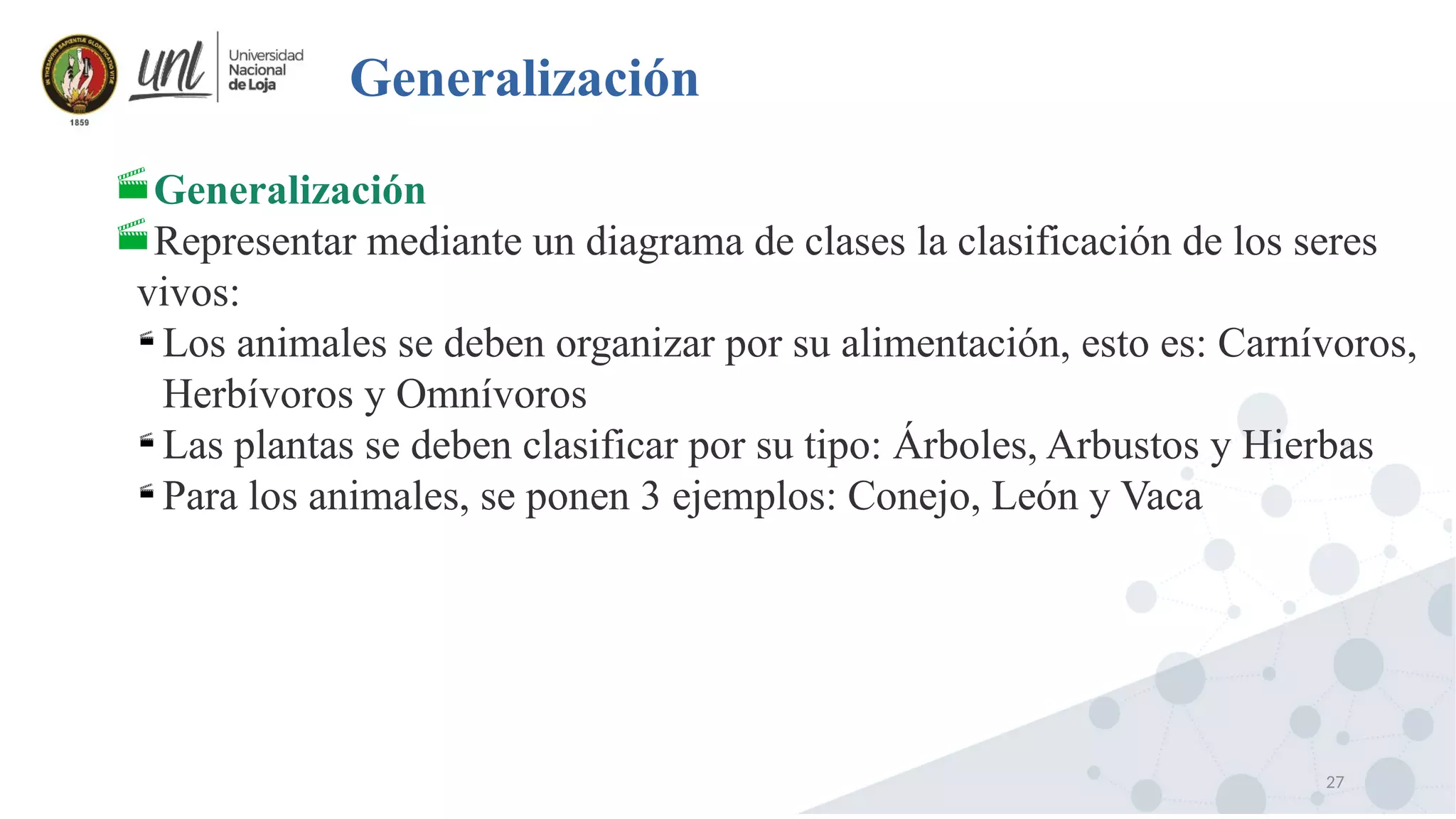 27
Generalización
Generalización
Representar mediante un diagrama de clases la clasificación de los seres
vivos:

Los animales se deben organizar por su alimentación, esto es: Carnívoros,
Herbívoros y Omnívoros

Las plantas se deben clasificar por su tipo: Árboles, Arbustos y Hierbas

Para los animales, se ponen 3 ejemplos: Conejo, León y Vaca
 
