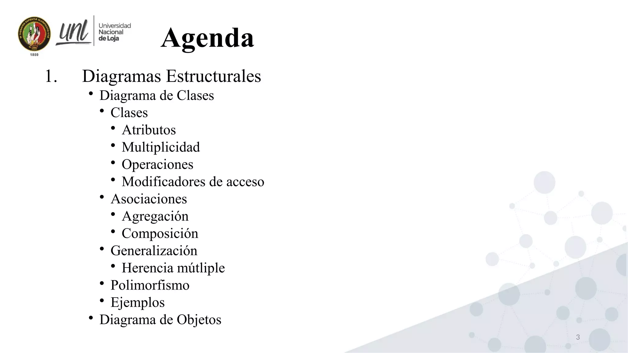 3
1. Diagramas Estructurales

Diagrama de Clases

Clases

Atributos

Multiplicidad

Operaciones

Modificadores de acceso

Asociaciones

Agregación

Composición

Generalización

Herencia mútliple

Polimorfismo

Ejemplos

Diagrama de Objetos
Agenda
 