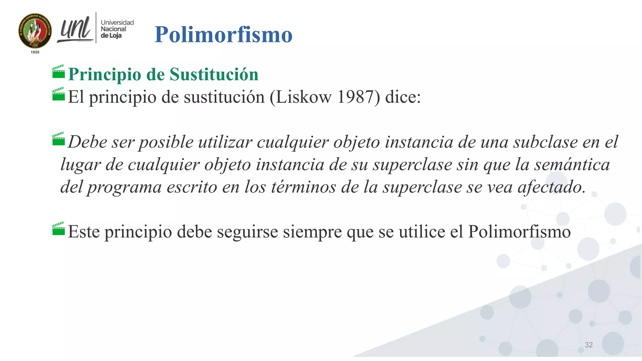 32
Polimorfismo
Principio de Sustitución
El principio de sustitución (Liskow 1987) dice:
Debe ser posible utilizar cualquier objeto instancia de una subclase en el
lugar de cualquier objeto instancia de su superclase sin que la semántica
del programa escrito en los términos de la superclase se vea afectado.
Este principio debe seguirse siempre que se utilice el Polimorfismo
 