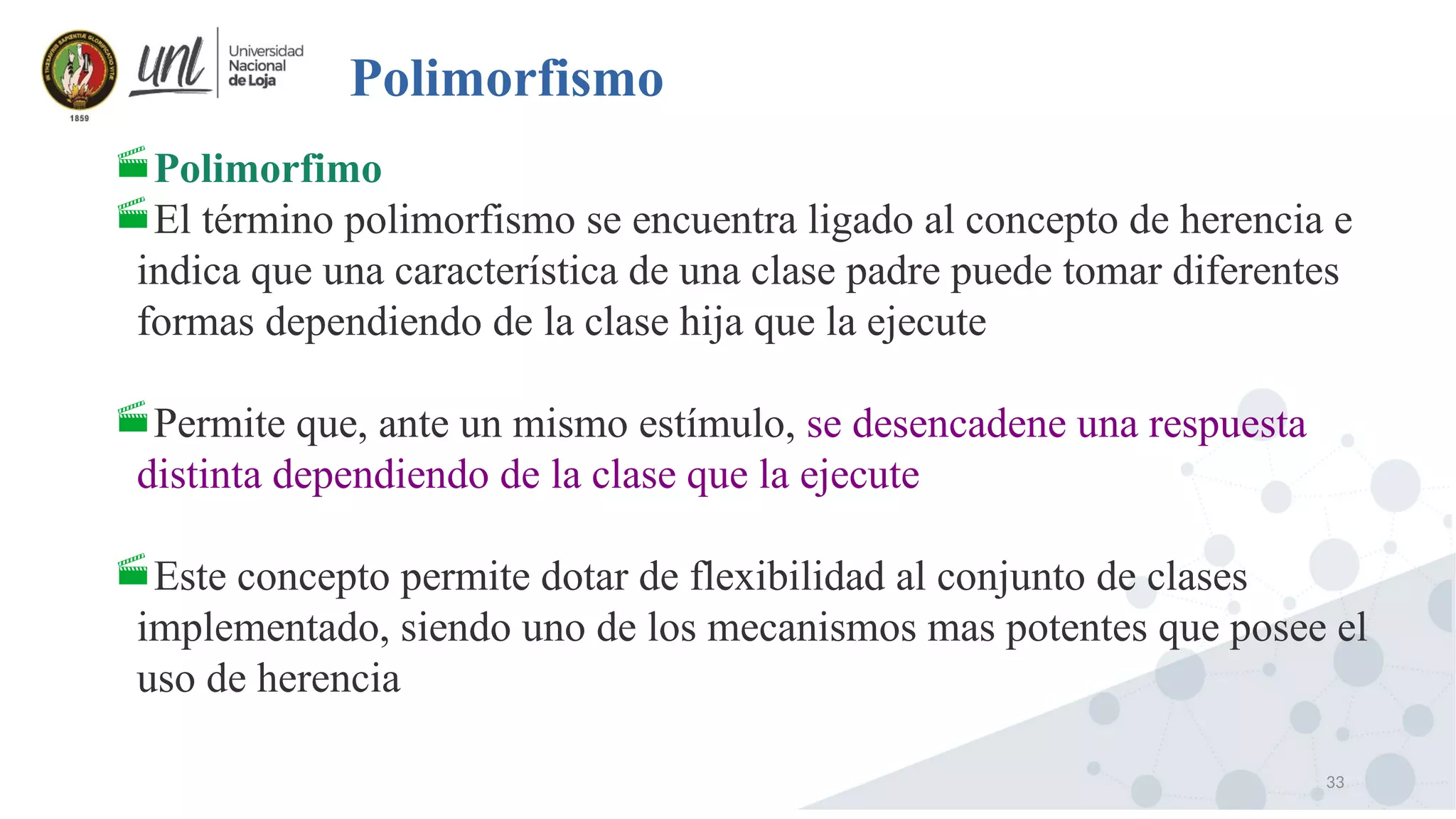 33
Polimorfismo
Polimorfimo
El término polimorfismo se encuentra ligado al concepto de herencia e
indica que una característica de una clase padre puede tomar diferentes
formas dependiendo de la clase hija que la ejecute
Permite que, ante un mismo estímulo, se desencadene una respuesta
distinta dependiendo de la clase que la ejecute
Este concepto permite dotar de flexibilidad al conjunto de clases
implementado, siendo uno de los mecanismos mas potentes que posee el
uso de herencia
 