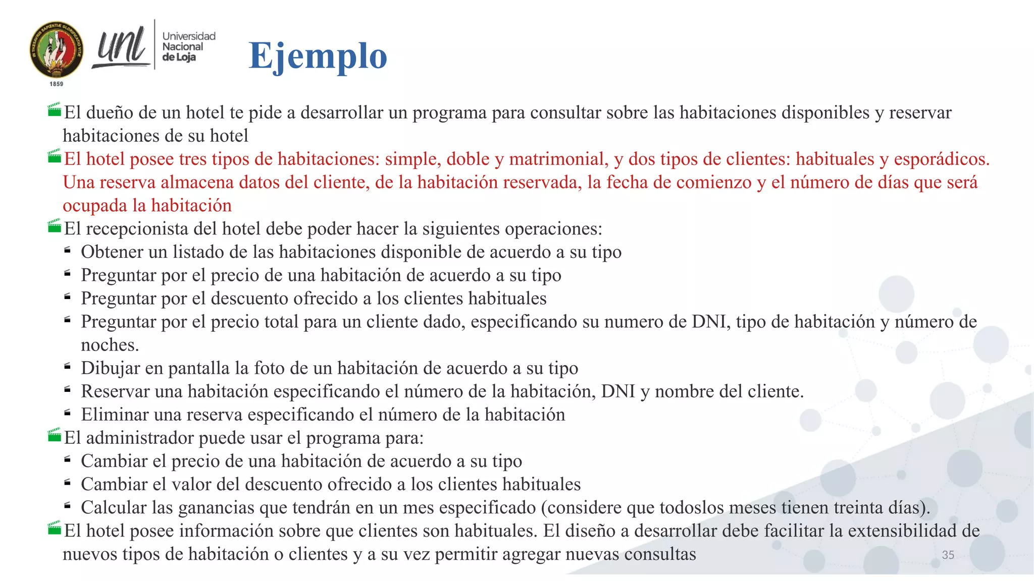 35
Ejemplo
El dueño de un hotel te pide a desarrollar un programa para consultar sobre las habitaciones disponibles y reservar
habitaciones de su hotel
El hotel posee tres tipos de habitaciones: simple, doble y matrimonial, y dos tipos de clientes: habituales y esporádicos.
Una reserva almacena datos del cliente, de la habitación reservada, la fecha de comienzo y el número de días que será
ocupada la habitación
El recepcionista del hotel debe poder hacer la siguientes operaciones:

Obtener un listado de las habitaciones disponible de acuerdo a su tipo

Preguntar por el precio de una habitación de acuerdo a su tipo

Preguntar por el descuento ofrecido a los clientes habituales

Preguntar por el precio total para un cliente dado, especificando su numero de DNI, tipo de habitación y número de
noches.

Dibujar en pantalla la foto de un habitación de acuerdo a su tipo

Reservar una habitación especificando el número de la habitación, DNI y nombre del cliente.

Eliminar una reserva especificando el número de la habitación
El administrador puede usar el programa para:

Cambiar el precio de una habitación de acuerdo a su tipo

Cambiar el valor del descuento ofrecido a los clientes habituales

Calcular las ganancias que tendrán en un mes especificado (considere que todoslos meses tienen treinta días).
El hotel posee información sobre que clientes son habituales. El diseño a desarrollar debe facilitar la extensibilidad de
nuevos tipos de habitación o clientes y a su vez permitir agregar nuevas consultas
 