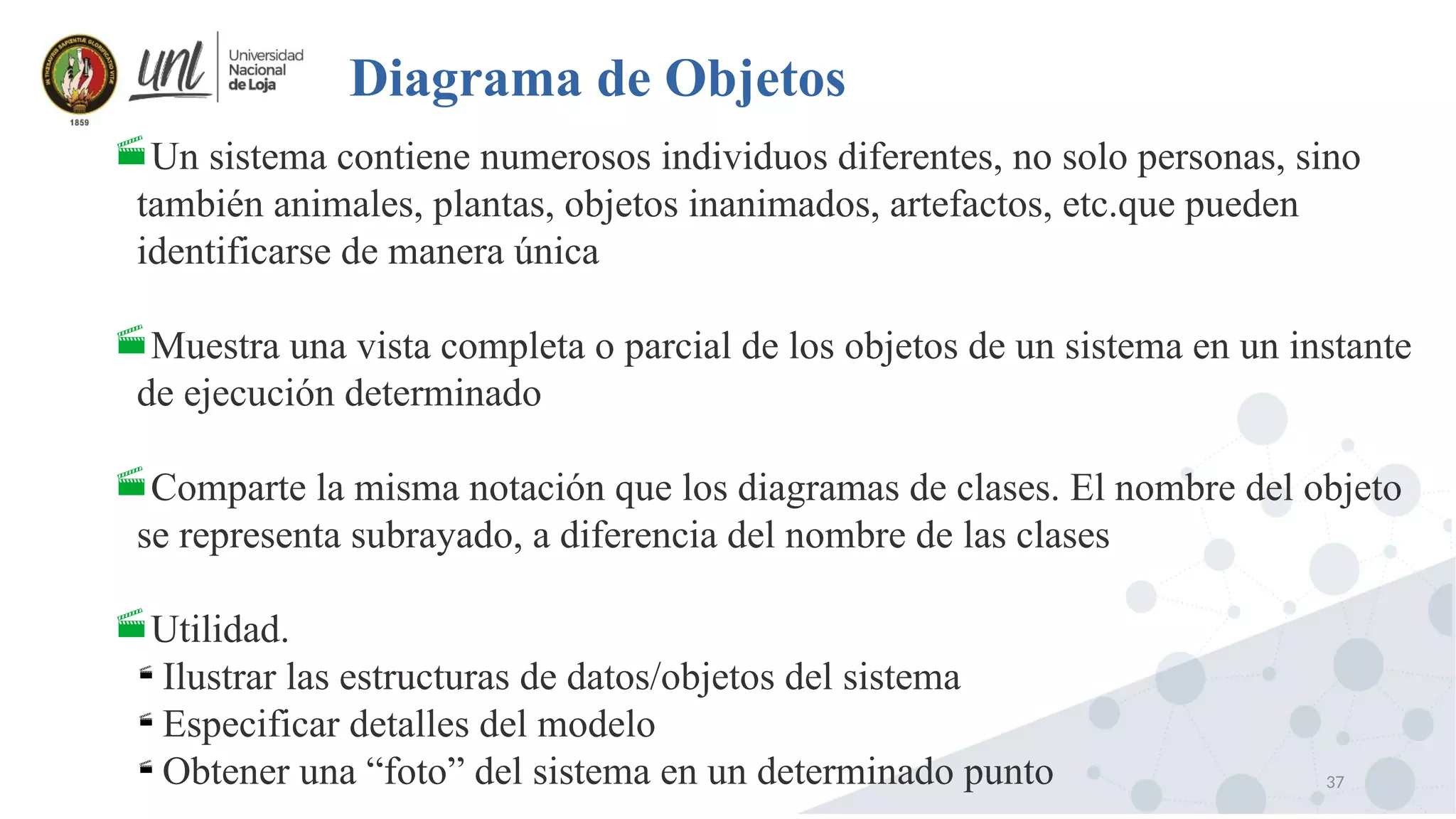 37
Diagrama de Objetos
Un sistema contiene numerosos individuos diferentes, no solo personas, sino
también animales, plantas, objetos inanimados, artefactos, etc.que pueden
identificarse de manera única
Muestra una vista completa o parcial de los objetos de un sistema en un instante
de ejecución determinado
Comparte la misma notación que los diagramas de clases. El nombre del objeto
se representa subrayado, a diferencia del nombre de las clases
Utilidad.

Ilustrar las estructuras de datos/objetos del sistema

Especificar detalles del modelo

Obtener una “foto” del sistema en un determinado punto
 