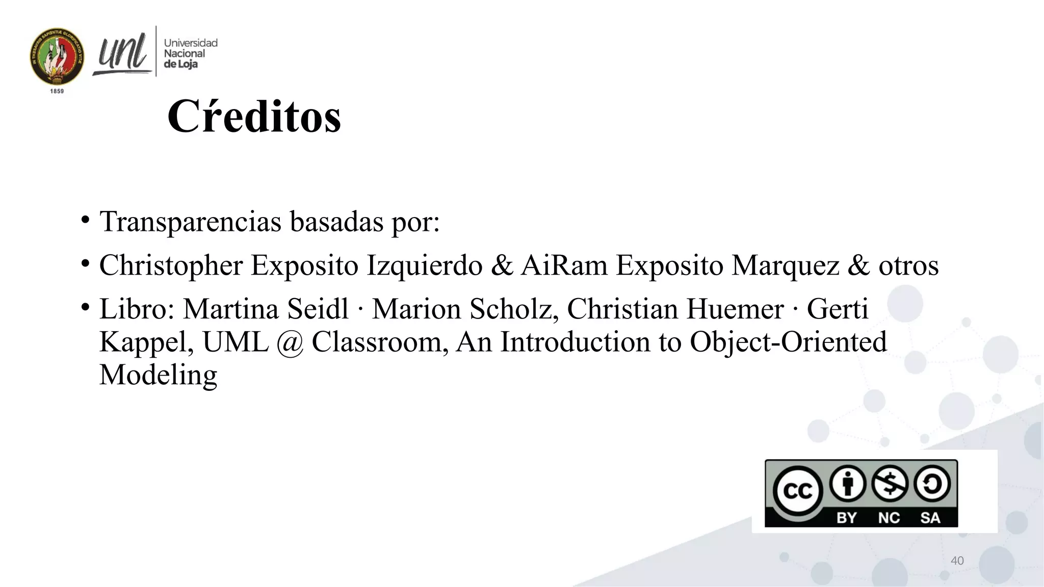 40
Cŕeditos
• Transparencias basadas por:
• Christopher Exposito Izquierdo & AiRam Exposito Marquez & otros
• Libro: Martina Seidl · Marion Scholz, Christian Huemer · Gerti
Kappel, UML @ Classroom, An Introduction to Object-Oriented
Modeling
 
