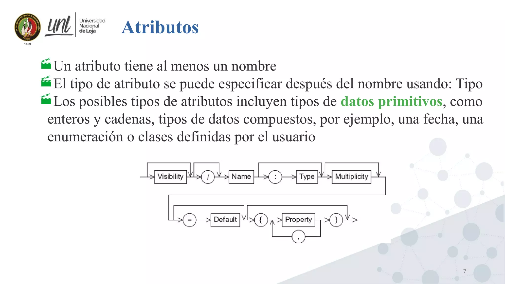 7
Atributos
Un atributo tiene al menos un nombre
El tipo de atributo se puede especificar después del nombre usando: Tipo
Los posibles tipos de atributos incluyen tipos de datos primitivos, como
enteros y cadenas, tipos de datos compuestos, por ejemplo, una fecha, una
enumeración o clases definidas por el usuario
 