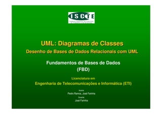 UML: Diagramas de Classes
Desenho de Bases de Dados Relacionais com UML
UML: Diagramas de Classes
Desenho de Bases de Dados Relacionais com UML
Fundamentos de Bases de Dados
(FBD)
Licenciatura em
Engenharia de Telecomunicações e Informática (ETI)
Autoria:
Pedro Ramos, José Farinha
Docente:
José Farinha
 