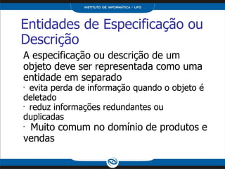 Entidades de Especificação ou Descrição A especificação ou descrição de um objeto deve ser representada como uma entidade em separado evita perda de informação quando o objeto é deletado reduz informações redundantes ou duplicadas Muito comum no domínio de produtos e vendas 