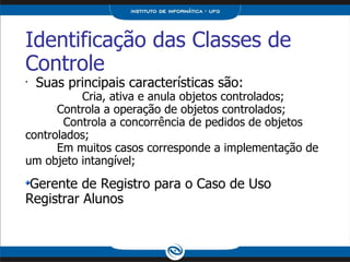 Identificação das Classes de Controle Suas principais características são:  Cria, ativa e anula objetos controlados; Controla a operação de objetos controlados; Controla a concorrência de pedidos de objetos controlados; Em muitos casos corresponde a implementação de um objeto intangível; Gerente de Registro para o Caso de Uso Registrar Alunos 