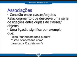 Associações Conexão entre classes/objetos Relacionamento que descreve uma série de ligações entre duplas de classes/ objetos Uma ligação significa por exemplo que: elas "conhecem uma a outra“ "estão conectadas com“ para cada X existe um Y 