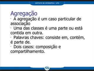 Agregação A agregação é um caso particular de associação Uma das classes é uma parte ou está contida em outra. Palavras chaves: consiste em, contém, é parte de. Dois casos: composição e compartilhamento. 