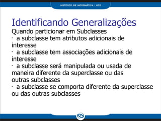 Identificando Generalizações Quando particionar em Subclasses a subclasse tem atributos adicionais de interesse a subclasse tem associações adicionais de interesse a subclasse será manipulada ou usada de maneira diferente da superclasse ou das outras subclasses a subclasse se comporta diferente da superclasse ou das outras subclasses 