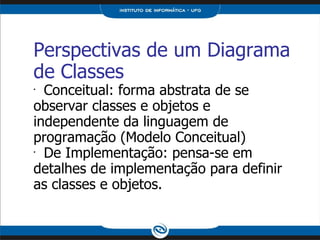 Perspectivas de um Diagrama de Classes Conceitual: forma abstrata de se observar classes e objetos e independente da linguagem de programação (Modelo Conceitual) De Implementação: pensa-se em detalhes de implementação para definir as classes e objetos. 