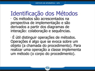 Identificação dos Métodos Os métodos são acrescentados na perspectiva de implementação e são derivados a partir dos diagramas de interação: colaboração e sequências. É útil distinguir operações de métodos. Operações é algo que se evoca sobre um objeto (a chamada do procedimento). Para realizar uma operação a classe implementa um método (o corpo do procedimento). 