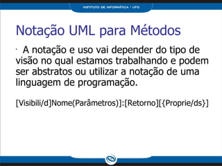 Notação UML para Métodos   A notação e uso vai depender do tipo de visão no qual estamos trabalhando e podem ser abstratos ou utilizar a notação de uma linguagem de programação. [Visibili/d]Nome(Parâmetros)]:[Retorno][{Proprie/ds}] 