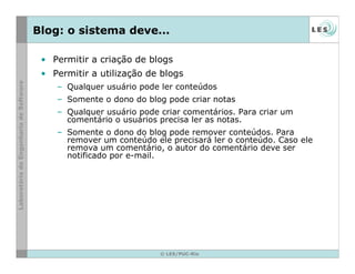 © LES/PUC-Rio
Blog: o sistema deve...
• Permitir a criação de blogs
• Permitir a utilização de blogs
– Qualquer usuário pode ler conteúdos
– Somente o dono do blog pode criar notas
– Qualquer usuário pode criar comentários. Para criar um
comentário o usuários precisa ler as notas.
– Somente o dono do blog pode remover conteúdos. Para
remover um conteúdo ele precisará ler o conteúdo. Caso ele
remova um comentário, o autor do comentário deve ser
notificado por e-mail.
 
