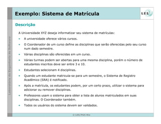 © LES/PUC-Rio
Exemplo: Sistema de Matrícula
A Universidade XYZ deseja informatizar seu sistema de matrículas:
• A universidade oferece vários cursos.
• O Coordenador de um curso define as disciplinas que serão oferecidas pelo seu curso
num dado semestre.
• Várias disciplinas são oferecidas em um curso.
• Várias turmas podem ser abertas para uma mesma disciplina, porém o número de
estudantes inscritos deve ser entre 3 e 10.
• Estudantes selecionam 4 disciplinas.
• Quando um estudante matricula-se para um semestre, o Sistema de Registro
Acadêmico (SRA) é notificado.
• Após a matrícula, os estudantes podem, por um certo prazo, utilizar o sistema para
adicionar ou remover disciplinas.
• Professores usam o sistema para obter a lista de alunos matriculados em suas
disciplinas. O Coordenador também.
• Todos os usuários do sistema devem ser validados.
Descrição
 