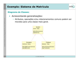 © LES/PUC-Rio
Exemplo: Sistema de Matrícula
• Acrescentando generalizações:
– Atributos, operações e/ou relacionamentos comuns podem ser
movidos para uma classe mais geral.
Estudante
matricula : Inteiro
definirMatricula(matricula)
obterMatricula()
Usuario
nome : Texto
definirNome(nome)
obterNome()
Professor
titulacao : Texto
definirTitulacao(titulacao)
obterTitulacao()
Diagrama de Classes:
 