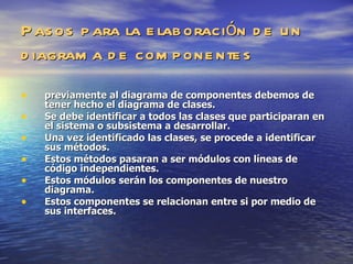 Pasos para la elaboración de un diagrama de componentes previamente al diagrama de componentes debemos de tener hecho el diagrama de clases. Se debe identificar a todos las clases que participaran en el sistema o subsistema a desarrollar.  Una vez identificado las clases, se procede a identificar sus métodos. Estos métodos pasaran a ser módulos con líneas de código independientes. Estos módulos serán los componentes de nuestro diagrama. Estos componentes se relacionan entre si por medio de sus interfaces. 