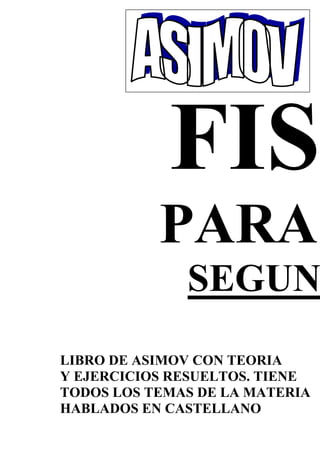 PARA
SEGUN
LIBRO DE ASIMOV CON TEORIA
Y EJERCICIOS RESUELTOS. TIENE
TODOS LOS TEMAS DE LA MATERIA
HABLADOS EN CASTELLANO
 