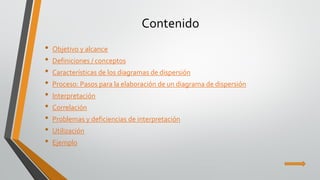 Contenido 
•Objetivo y alcance 
•Definiciones / conceptos 
•Características de los diagramas de dispersión 
•Proceso: Pasos para la elaboración de un diagrama de dispersión 
•Interpretación 
•Correlación 
•Problemas y deficiencias de interpretación 
•Utilización 
•Ejemplo  
