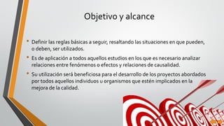 Objetivo y alcance
• Definir las reglas básicas a seguir, resaltando las situaciones en que pueden,
o deben, ser utilizados.
• Es de aplicación a todos aquellos estudios en los que es necesario analizar
relaciones entre fenómenos o efectos y relaciones de causalidad.
• Su utilización será beneficiosa para el desarrollo de los proyectos abordados
por todos aquellos individuos u organismos que estén implicados en la
mejora de la calidad.
 