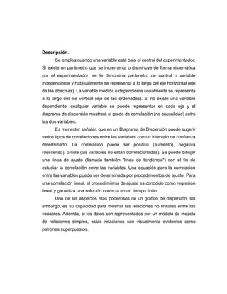 Descripción.
Se emplea cuando una variable está bajo el control del experimentador.
Si existe un parámetro que se incrementa o disminuye de forma sistemática
por el experimentador, se le denomina parámetro de control o variable
independiente y habitualmente se representa a lo largo del eje horizontal (eje
de las abscisas). La variable medida o dependiente usualmente se representa
a lo largo del eje vertical (eje de las ordenadas). Si no existe una variable
dependiente, cualquier variable se puede representar en cada eje y el
diagrama de dispersión mostrará el grado de correlación (no causalidad) entre
las dos variables.
Es menester señalar, que en un Diagrama de Dispersión puede sugerir
varios tipos de correlaciones entre las variables con un intervalo de confianza
determinado. La correlación puede ser positiva (aumento), negativa
(descenso), o nula (las variables no están correlacionadas). Se puede dibujar
una línea de ajuste (llamada también "línea de tendencia") con el fin de
estudiar la correlación entre las variables. Una ecuación para la correlación
entre las variables puede ser determinada por procedimientos de ajuste. Para
una correlación lineal, el procedimiento de ajuste es conocido como regresión
lineal y garantiza una solución correcta en un tiempo finito.
Uno de los aspectos más poderosos de un gráfico de dispersión, sin
embargo, es su capacidad para mostrar las relaciones no lineales entre las
variables. Además, si los datos son representados por un modelo de mezcla
de relaciones simples, estas relaciones son visualmente evidentes como
patrones superpuestos.
 