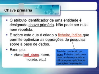 Chave primária
 O atributo identificador de uma entidade é
designado chave primária. Não pode ser nula
nem repetida.
 É sobre esta que é criado o ficheiro índice que
permite optimizar as operações de pesquisa
sobre a base de dados.
 Exemplo:
 Aluno(cod_aluno, nome,
morada, etc..)
Também conhecido por
Index. Ficheiro criado com
base na chave primária e
utilizado para optimizar as
operações de pesquisa
 