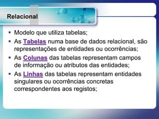 Relacional
 Modelo que utiliza tabelas;
 As Tabelas numa base de dados relacional, são
representações de entidades ou ocorrências;
 As Colunas das tabelas representam campos
de informação ou atributos das entidades;
 As Linhas das tabelas representam entidades
singulares ou ocorrências concretas
correspondentes aos registos;
 