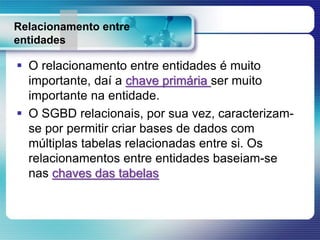 Relacionamento entre
entidades
 O relacionamento entre entidades é muito
importante, daí a chave primária ser muito
importante na entidade.
 O SGBD relacionais, por sua vez, caracterizam-
se por permitir criar bases de dados com
múltiplas tabelas relacionadas entre si. Os
relacionamentos entre entidades baseiam-se
nas chaves das tabelas
 