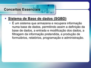 Conceitos Essenciais
 Sistema de Base de dados (SGBD)
 É um sistema que armazena e recupera informação
numa base de dados, permitindo assim a definição da
base de dados, a entrada e modificação dos dados, a
filtragem da informação pretendida, a produção de
formulários, relatórios, programação e administração.
 