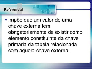 Referencial
 Impõe que um valor de uma
chave externa tem
obrigatoriamente de existir como
elemento constituinte da chave
primária da tabela relacionada
com aquela chave externa.
 