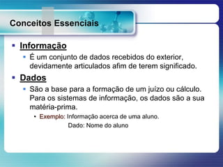 Conceitos Essenciais
 Informação
 É um conjunto de dados recebidos do exterior,
devidamente articulados afim de terem significado.
 Dados
 São a base para a formação de um juízo ou cálculo.
Para os sistemas de informação, os dados são a sua
matéria-prima.
• Exemplo: Informação acerca de uma aluno.
Dado: Nome do aluno
 