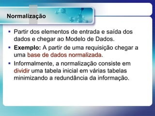 Normalização
 Partir dos elementos de entrada e saída dos
dados e chegar ao Modelo de Dados.
 Exemplo: A partir de uma requisição chegar a
uma base de dados normalizada.
 Informalmente, a normalização consiste em
dividir uma tabela inicial em várias tabelas
minimizando a redundância da informação.
 