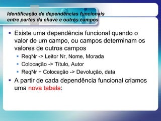 Identificação de dependências funcionais
entre partes da chave e outros campos
 Existe uma dependência funcional quando o
valor de um campo, ou campos determinam os
valores de outros campos
 ReqNr -> Leitor Nr, Nome, Morada
 Colocação -> Título, Autor
 ReqNr + Colocação -> Devolução, data
 A partir de cada dependência funcional criamos
uma nova tabela:
 