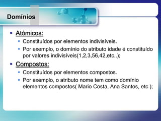 Domínios
 Atómicos:
 Constituídos por elementos indivisíveis.
 Por exemplo, o domínio do atributo idade é constituído
por valores indivisíveis(1,2,3,56,42,etc..);
 Compostos:
 Constituídos por elementos compostos.
 Por exemplo, o atributo nome tem como domínio
elementos compostos( Mario Costa, Ana Santos, etc );
 