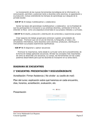 La incorporación de las nuevas herramientas tecnológicas de la información y la
comunicación, permiten y potencian tanto a docentes como alumnos, la capacitación y
la producción, incluso extendiendo los tiempos de aprendizaje aun después de la
jornada escolar.

- EJE Nº 3: El trabajo multidisciplinar y colaborativo

   Sentar las bases del aprendizaje multidisciplinar y colaborativo con la finalidad de
que los participantes lo incorporen a sus prácticas docentes, cambiando la forma de
entender la física como una asignatura encerrada en sus propios métodos y currículas.

- EJE Nº 4: El diseño, producción y distribución de contenidos y experiencias propias

    Crear espacios de trabajo grupal para comenzar a gestar comunidades de
aprendizaje. Promover que con el uso de Internet, la fotografía, el video y los
simuladores informáticos, tanto docentes como alumnos; produzcan, distribuyan e
intercambien sus propias experiencias significativas

- EJE Nº 5: El diagramar y aplicar secuencias

      Promover la importancia, tanto desde lo curricular como de lo procedimental, de
   la forma de trabajo aplicando secuencias. Brindar los conceptos más importantes
   de cómo se desarrolla una secuencia, su cuerpo, las herramientas con las cuales
   podemos desarrollarla para que los docentes la incorporen en su tarea diaria .




DIAGRAMA DE ENCUENTROS

1º ENCUENTRO: PRESENTACIÓN Y DISCUSIÓN/DEBATE

Acreditación: Firmar Asistencia ( No olvidar su casilla de mail)

Plan del curso: explicación sobre qué haremos en cada encuentro,
días, horarios, acreditación, evaluación, etc.



Presentación


                                           Claves para pensar las TIC en la escuela




Prof. Javier Maldonado/Luis Bognano
Conectar Igualdad                                                                     Página 2
 