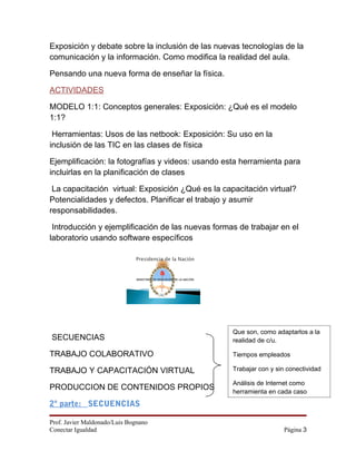 Exposición y debate sobre la inclusión de las nuevas tecnologías de la
comunicación y la información. Como modifica la realidad del aula.

Pensando una nueva forma de enseñar la física.

ACTIVIDADES

MODELO 1:1: Conceptos generales: Exposición: ¿Qué es el modelo
1:1?

 Herramientas: Usos de las netbook: Exposición: Su uso en la
inclusión de las TIC en las clases de física

Ejemplificación: la fotografías y videos: usando esta herramienta para
incluirlas en la planificación de clases

 La capacitación virtual: Exposición ¿Qué es la capacitación virtual?
Potencialidades y defectos. Planificar el trabajo y asumir
responsabilidades.

 Introducción y ejemplificación de las nuevas formas de trabajar en el
laboratorio usando software específicos



                               MINISTERIO DE EDUCACIÓN DE LA NACIÓN




                                                                      Que son, como adaptarlos a la
SECUENCIAS                                                            realidad de c/u.

TRABAJO COLABORATIVO                                                  Tiempos empleados

TRABAJO Y CAPACITACIÓN VIRTUAL                                        Trabajar con y sin conectividad

                                                                      Análisis de Internet como
PRODUCCION DE CONTENIDOS PROPIOS                                      herramienta en cada caso
2º parte: SECUENCIAS

Prof. Javier Maldonado/Luis Bognano
Conectar Igualdad                                                                       Página 3
 