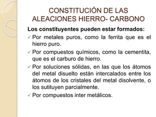 CONSTITUCIÓN DE LAS
ALEACIONES HIERRO- CARBONO
Los constituyentes pueden estar formados:
 Por metales puros, como la ferrita que es el
hierro puro.
 Por compuestos químicos, como la cementita,
que es el carburo de hierro.
 Por soluciones sólidas, en las que los átomos
del metal disuelto están intercalados entre los
átomos de los cristales del metal disolvente, o
los sutituyen parcialmente.
 Por compuestos inter metálicos.
 