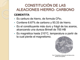 CONSTITUCIÓN DE LAS
ALEACIONES HIERRO- CARBONO
CEMENTITA
 Es carburo de hierro, de formula CFe3.
 Contiene 6.67% de carbono y 93.33 de hierro.
 Es el constituyente más duro y frágil de los aceros,
alcanzando una dureza Brinell de 700 HB
 Es magnética hasta 210°C, temperatura a partir de
la cual pierde el magnetismo.
 