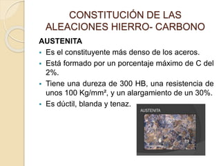 CONSTITUCIÓN DE LAS
ALEACIONES HIERRO- CARBONO
AUSTENITA
 Es el constituyente más denso de los aceros.
 Está formado por un porcentaje máximo de C del
2%.
 Tiene una dureza de 300 HB, una resistencia de
unos 100 Kg/mm², y un alargamiento de un 30%.
 Es dúctil, blanda y tenaz.
 