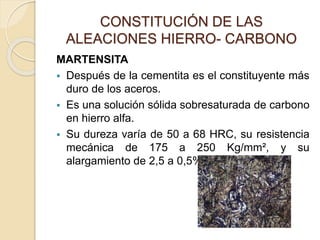 CONSTITUCIÓN DE LAS
ALEACIONES HIERRO- CARBONO
MARTENSITA
 Después de la cementita es el constituyente más
duro de los aceros.
 Es una solución sólida sobresaturada de carbono
en hierro alfa.
 Su dureza varía de 50 a 68 HRC, su resistencia
mecánica de 175 a 250 Kg/mm², y su
alargamiento de 2,5 a 0,5%.
 