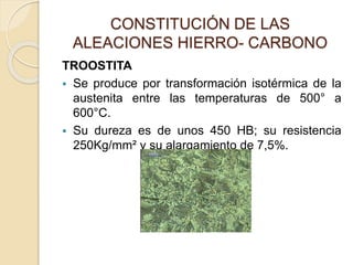 CONSTITUCIÓN DE LAS
ALEACIONES HIERRO- CARBONO
TROOSTITA
 Se produce por transformación isotérmica de la
austenita entre las temperaturas de 500° a
600°C.
 Su dureza es de unos 450 HB; su resistencia
250Kg/mm² y su alargamiento de 7,5%.
 