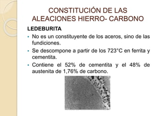 CONSTITUCIÓN DE LAS
ALEACIONES HIERRO- CARBONO
LEDEBURITA
 No es un constituyente de los aceros, sino de las
fundiciones.
 Se descompone a partir de los 723°C en ferrita y
cementita.
 Contiene el 52% de cementita y el 48% de
austenita de 1,76% de carbono.
 