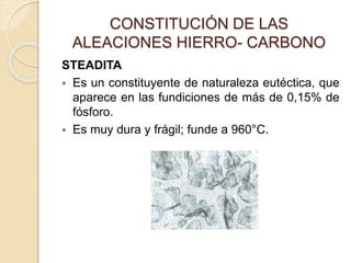 CONSTITUCIÓN DE LAS
ALEACIONES HIERRO- CARBONO
STEADITA
 Es un constituyente de naturaleza eutéctica, que
aparece en las fundiciones de más de 0,15% de
fósforo.
 Es muy dura y frágil; funde a 960°C.
 
